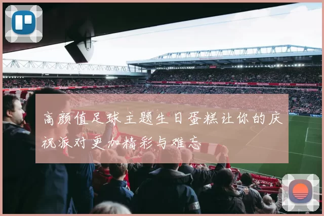 高颜值足球主题生日蛋糕让你的庆祝派对更加精彩与难忘