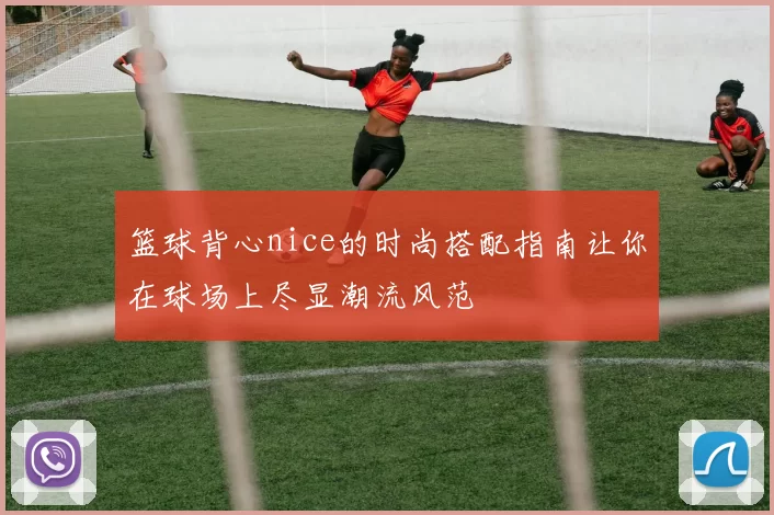 篮球背心nice的时尚搭配指南让你在球场上尽显潮流风范