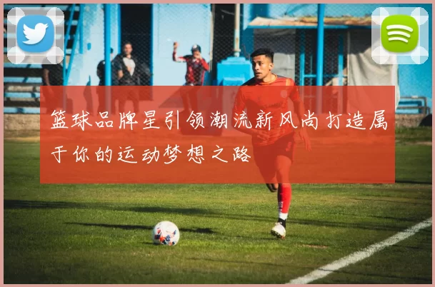 篮球品牌星引领潮流新风尚打造属于你的运动梦想之路